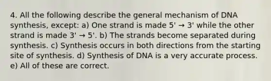 4. All the following describe the general mechanism of DNA synthesis, except: a) One strand is made 5' → 3' while the other strand is made 3' → 5'. b) The strands become separated during synthesis. c) Synthesis occurs in both directions from the starting site of synthesis. d) Synthesis of DNA is a very accurate process. e) All of these are correct.