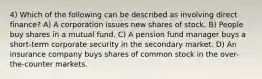 4) Which of the following can be described as involving direct finance? A) A corporation issues new shares of stock. B) People buy shares in a mutual fund. C) A pension fund manager buys a short-term corporate security in the secondary market. D) An insurance company buys shares of common stock in the over-the-counter markets.