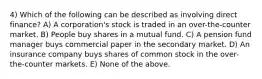 4) Which of the following can be described as involving direct finance? A) A corporation's stock is traded in an over-the-counter market. B) People buy shares in a mutual fund. C) A pension fund manager buys commercial paper in the secondary market. D) An insurance company buys shares of common stock in the over-the-counter markets. E) None of the above.