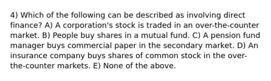 4) Which of the following can be described as involving direct finance? A) A corporation's stock is traded in an over-the-counter market. B) People buy shares in a mutual fund. C) A pension fund manager buys commercial paper in the secondary market. D) An insurance company buys shares of common stock in the over-the-counter markets. E) None of the above.