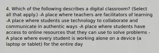 4. Which of the following describes a digital classroom? (Select all that apply.) -A place where teachers are facilitators of learning -A place where students use technology to collaborate and communicate in authentic ways -A place where students have access to online resources that they can use to solve problems -A place where every student is working alone on a device (a laptop or tablet) for the entire day