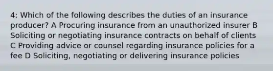 4: Which of the following describes the duties of an insurance producer? A Procuring insurance from an unauthorized insurer B Soliciting or negotiating insurance contracts on behalf of clients C Providing advice or counsel regarding insurance policies for a fee D Soliciting, negotiating or delivering insurance policies