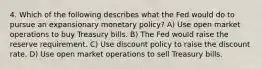 4. Which of the following describes what the Fed would do to pursue an expansionary monetary policy? A) Use open market operations to buy Treasury bills. B) The Fed would raise the reserve requirement. C) Use discount policy to raise the discount rate. D) Use open market operations to sell Treasury bills.