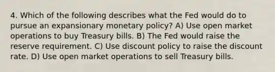 4. Which of the following describes what the Fed would do to pursue an expansionary monetary policy? A) Use open market operations to buy Treasury bills. B) The Fed would raise the reserve requirement. C) Use discount policy to raise the discount rate. D) Use open market operations to sell Treasury bills.