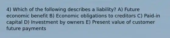 4) Which of the following describes a liability? A) Future economic benefit B) Economic obligations to creditors C) Paid-in capital D) Investment by owners E) Present value of customer future payments