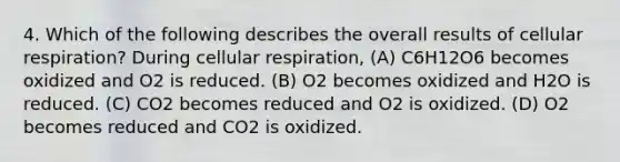 4. Which of the following describes the overall results of cellular respiration? During cellular respiration, (A) C6H12O6 becomes oxidized and O2 is reduced. (B) O2 becomes oxidized and H2O is reduced. (C) CO2 becomes reduced and O2 is oxidized. (D) O2 becomes reduced and CO2 is oxidized.