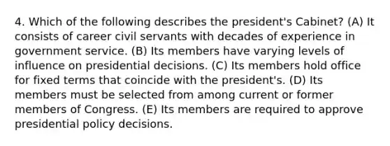 4. Which of the following describes the president's Cabinet? (A) It consists of career civil servants with decades of experience in government service. (B) Its members have varying levels of influence on presidential decisions. (C) Its members hold office for fixed terms that coincide with the president's. (D) Its members must be selected from among current or former members of Congress. (E) Its members are required to approve presidential policy decisions.