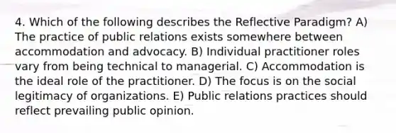 4. Which of the following describes the Reflective Paradigm? A) The practice of public relations exists somewhere between accommodation and advocacy. B) Individual practitioner roles vary from being technical to managerial. C) Accommodation is the ideal role of the practitioner. D) The focus is on the social legitimacy of organizations. E) Public relations practices should reflect prevailing public opinion.