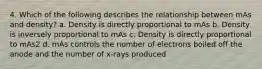 4. Which of the following describes the relationship between mAs and density? a. Density is directly proportional to mAs b. Density is inversely proportional to mAs c. Density is directly proportional to mAs2 d. mAs controls the number of electrons boiled off the anode and the number of x-rays produced