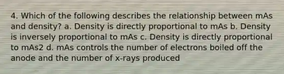 4. Which of the following describes the relationship between mAs and density? a. Density is directly proportional to mAs b. Density is inversely proportional to mAs c. Density is directly proportional to mAs2 d. mAs controls the number of electrons boiled off the anode and the number of x-rays produced