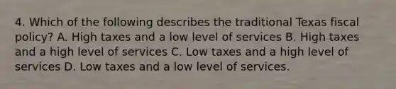 4. Which of the following describes the traditional Texas fiscal policy? A. High taxes and a low level of services B. High taxes and a high level of services C. Low taxes and a high level of services D. Low taxes and a low level of services.