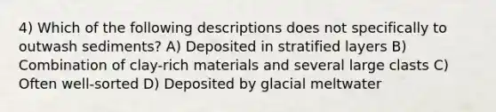 4) Which of the following descriptions does not specifically to outwash sediments? A) Deposited in stratified layers B) Combination of clay-rich materials and several large clasts C) Often well-sorted D) Deposited by glacial meltwater