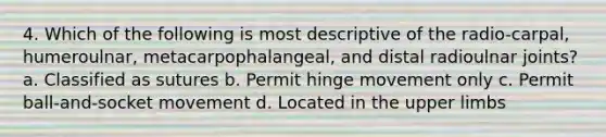 4. Which of the following is most descriptive of the radio-carpal, humeroulnar, metacarpophalangeal, and distal radioulnar joints? a. Classified as sutures b. Permit hinge movement only c. Permit ball-and-socket movement d. Located in the upper limbs