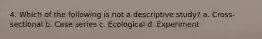 4. Which of the following is not a descriptive study? a. Cross-sectional b. Case series c. Ecological d. Experiment