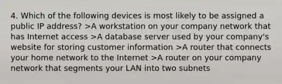 4. Which of the following devices is most likely to be assigned a public IP address? >A workstation on your company network that has Internet access >A database server used by your company's website for storing customer information >A router that connects your home network to the Internet >A router on your company network that segments your LAN into two subnets