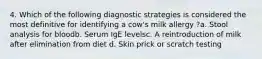 4. Which of the following diagnostic strategies is considered the most definitive for identifying a cow's milk allergy ?a. Stool analysis for bloodb. Serum IgE levelsc. A reintroduction of milk after elimination from diet d. Skin prick or scratch testing