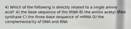 4) Which of the following is directly related to a single amino acid? A) the base sequence of the tRNA B) the amino acetyl tRNA synthase C) the three-base sequence of mRNA D) the complementarity of DNA and RNA