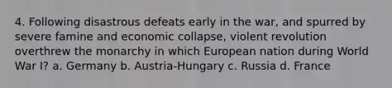 4. Following disastrous defeats early in the war, and spurred by severe famine and economic collapse, violent revolution overthrew the monarchy in which European nation during World War I? a. Germany b. Austria-Hungary c. Russia d. France