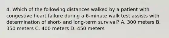 4. Which of the following distances walked by a patient with congestive heart failure during a 6-minute walk test assists with determination of short- and long-term survival? A. 300 meters B. 350 meters C. 400 meters D. 450 meters