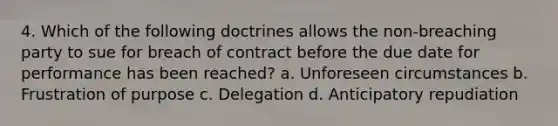 4. Which of the following doctrines allows the non-breaching party to sue for breach of contract before the due date for performance has been reached? a. Unforeseen circumstances b. Frustration of purpose c. Delegation d. Anticipatory repudiation