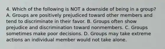 4. Which of the following is NOT a downside of being in a group? A. Groups are positively prejudiced toward other members and tend to discriminate in their favor. B. Groups often show prejudice and discrimination toward nonmembers. C. Groups sometimes make poor decisions. D. Groups may take extreme actions an individual member would not take alone.