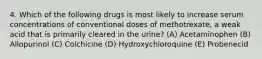 4. Which of the following drugs is most likely to increase serum concentrations of conventional doses of methotrexate, a weak acid that is primarily cleared in the urine? (A) Acetaminophen (B) Allopurinol (C) Colchicine (D) Hydroxychloroquine (E) Probenecid