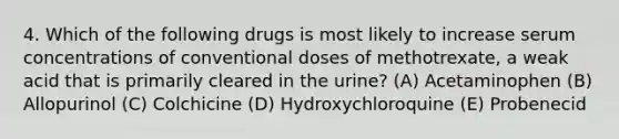 4. Which of the following drugs is most likely to increase serum concentrations of conventional doses of methotrexate, a weak acid that is primarily cleared in the urine? (A) Acetaminophen (B) Allopurinol (C) Colchicine (D) Hydroxychloroquine (E) Probenecid