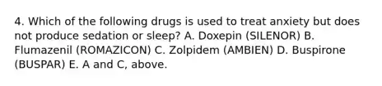 4. Which of the following drugs is used to treat anxiety but does not produce sedation or sleep? A. Doxepin (SILENOR) B. Flumazenil (ROMAZICON) C. Zolpidem (AMBIEN) D. Buspirone (BUSPAR) E. A and C, above.