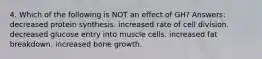 4. Which of the following is NOT an effect of GH? Answers: decreased protein synthesis. increased rate of cell division. decreased glucose entry into muscle cells. increased fat breakdown. increased bone growth.