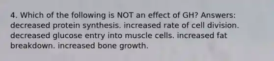 4. Which of the following is NOT an effect of GH? Answers: decreased protein synthesis. increased rate of cell division. decreased glucose entry into muscle cells. increased fat breakdown. increased bone growth.