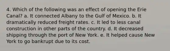 4. Which of the following was an effect of opening the Erie Canal? a. It connected Albany to the Gulf of Mexico. b. It dramatically reduced freight rates. c. It led to less canal construction in other parts of the country. d. It decreased shipping through the port of New York. e. It helped cause New York to go bankrupt due to its cost.