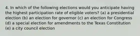 4. In which of the following elections would you anticipate having the highest participation rate of eligible voters? (a) a presidential election (b) an election for governor (c) an election for Congress (d) a special election for amendments to the Texas Constitution (e) a city council election