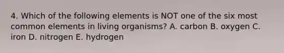 4. Which of the following elements is NOT one of the six most common elements in living organisms? A. carbon B. oxygen C. iron D. nitrogen E. hydrogen