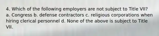 4. Which of the following employers are not subject to Title VII? a. Congress b. defense contractors c. religious corporations when hiring clerical personnel d. None of the above is subject to Title VII.