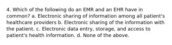 4. Which of the following do an EMR and an EHR have in common? a. Electronic sharing of information among all patient's healthcare providers b. Electronic sharing of the information with the patient. c. Electronic data entry, storage, and access to patient's health information. d. None of the above.