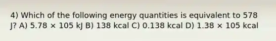 4) Which of the following energy quantities is equivalent to 578 J? A) 5.78 × 105 kJ B) 138 kcal C) 0.138 kcal D) 1.38 × 105 kcal