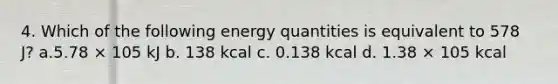 4. Which of the following energy quantities is equivalent to 578 J? a.5.78 × 105 kJ b. 138 kcal c. 0.138 kcal d. 1.38 × 105 kcal