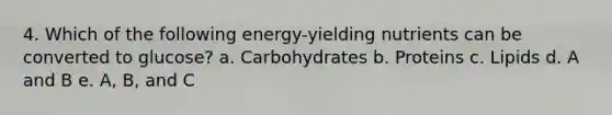 4. Which of the following energy-yielding nutrients can be converted to glucose? a. Carbohydrates b. Proteins c. Lipids d. A and B e. A, B, and C