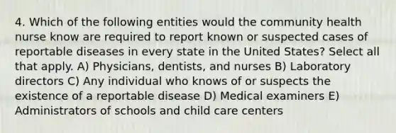 4. Which of the following entities would the community health nurse know are required to report known or suspected cases of reportable diseases in every state in the United States? Select all that apply. A) Physicians, dentists, and nurses B) Laboratory directors C) Any individual who knows of or suspects the existence of a reportable disease D) Medical examiners E) Administrators of schools and child care centers