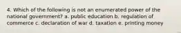 4. Which of the following is not an enumerated power of the national government? a. public education b. regulation of commerce c. declaration of war d. taxation e. printing money