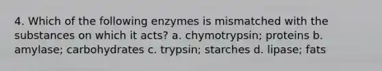 4. Which of the following enzymes is mismatched with the substances on which it acts? a. chymotrypsin; proteins b. amylase; carbohydrates c. trypsin; starches d. lipase; fats