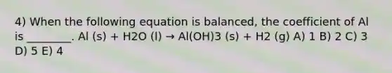 4) When the following equation is balanced, the coefficient of Al is ________. Al (s) + H2O (l) → Al(OH)3 (s) + H2 (g) A) 1 B) 2 C) 3 D) 5 E) 4