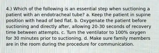 4.) Which of the following is an essential step when suctioning a patient with an endotracheal tube? a. Keep the patient in supine position with head of bed flat. b. Oxygenate the patient before suctioning and directly after, allowing 20-30 seconds of recovery time between attempts. c. Turn the ventilator to 100% oxygen for 30 minutes prior to suctioning. d. Make sure family members are in the room during the procedure for communication.