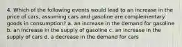 4. Which of the following events would lead to an increase in the price of cars, assuming cars and gasoline are complementary goods in consumption? a. an increase in the demand for gasoline b. an increase in the supply of gasoline c. an increase in the supply of cars d. a decrease in the demand for cars