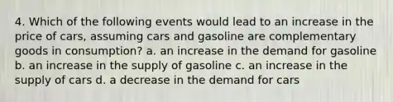 4. Which of the following events would lead to an increase in the price of cars, assuming cars and gasoline are complementary goods in consumption? a. an increase in the demand for gasoline b. an increase in the supply of gasoline c. an increase in the supply of cars d. a decrease in the demand for cars