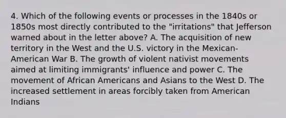 4. Which of the following events or processes in the 1840s or 1850s most directly contributed to the "irritations" that Jefferson warned about in the letter above? A. The acquisition of new territory in the West and the U.S. victory in the Mexican-American War B. The growth of violent nativist movements aimed at limiting immigrants' influence and power C. The movement of African Americans and Asians to the West D. The increased settlement in areas forcibly taken from American Indians