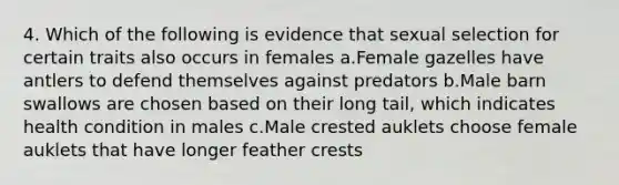 4. Which of the following is evidence that sexual selection for certain traits also occurs in females a.Female gazelles have antlers to defend themselves against predators b.Male barn swallows are chosen based on their long tail, which indicates health condition in males c.Male crested auklets choose female auklets that have longer feather crests