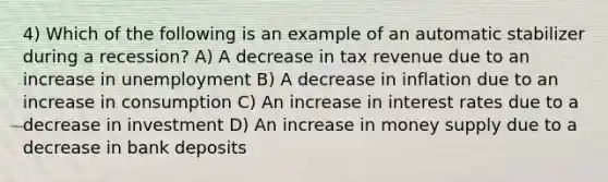 4) Which of the following is an example of an automatic stabilizer during a recession? A) A decrease in tax revenue due to an increase in unemployment B) A decrease in inflation due to an increase in consumption C) An increase in interest rates due to a decrease in investment D) An increase in money supply due to a decrease in bank deposits