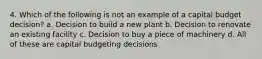 4. Which of the following is not an example of a capital budget decision? a. Decision to build a new plant b. Decision to renovate an existing facility c. Decision to buy a piece of machinery d. All of these are capital budgeting decisions