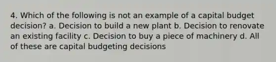 4. Which of the following is not an example of a capital budget decision? a. Decision to build a new plant b. Decision to renovate an existing facility c. Decision to buy a piece of machinery d. All of these are capital budgeting decisions